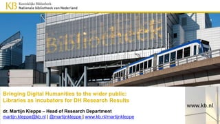 Bringing Digital Humanities to the wider public:
Libraries as incubators for DH Research Results
dr. Martijn Kleppe – Head of Research Department
martijn.kleppe@kb.nl | @martijnkleppe | www.kb.nl/martijnkleppe
 
