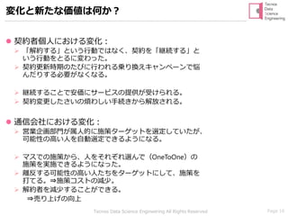 Page 16Tecnos Data Science Engineering All Rights Reserved
変化と新たな価値は何か？
⚫ 契約者個人における変化：
➢ 「解約する」という行動ではなく、契約を「継続する」と
いう行動をとるに変わった。
➢ 契約更新時期のたびに行われる乗り換えキャンペーンで悩
んだりする必要がなくなる。
➢ 継続することで安価にサービスの提供が受けられる。
➢ 契約変更したさいの煩わしい手続きから解放される。
⚫ 通信会社における変化：
➢ 営業企画部門が属人的に施策ターゲットを選定していたが、
可能性の高い人を自動選定できるようになる。
➢ マスでの施策から、人をそれぞれ選んで（OneToOne）の
施策を実施できるようになった。
➢ 離反する可能性の高い人たちをターゲットにして、施策を
打てる。⇒施策コストの減少。
➢ 解約者を減少することができる。
⇒売り上げの向上
 