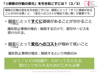 Page 23Tecnos Data Science Engineering All Rights Reserved
「③顧客の行動の変化」を引き起こすには？（3／3）
• 顧客にとってすぐに価値があることが分かること
• 顧客にとって変化へのコストが極めて低いこと
離反防止事例の場合：継続するだけで、割引サービスを
受けられる。
離反防止事例の場合：継続するという判断のみ
ＵＩ／ＵＸの知識や、わかってもらえる、
変わってもらえるための工夫も必要
（＝契約者）
（＝契約者）
顧客の行動の変化を引き起こすには、顧客にとって「すぐに価値がある
ことが分かる事」と、「変化へのコストが極めて低い事」が重要です。
 