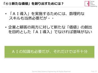 Page 29Tecnos Data Science Engineering All Rights Reserved
• 「ＡＩ導入」を実施するためには、数理的な
スキルも当然必要だが・・
• 企業と顧客の両方に対して新たな「価値」の創出
を目的とした「ＡＩ導入」でなければ意味がない
ＡＩの知識も必要だが、それだけでは不十分
「④⑤新たな価値」を創り出すためには？
 