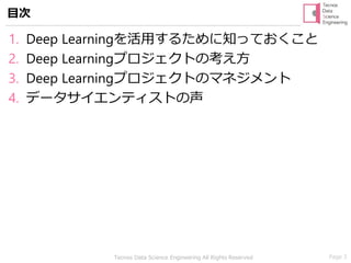 Page 3Tecnos Data Science Engineering All Rights Reserved
1. Deep Learningを活用するために知っておくこと
2. Deep Learningプロジェクトの考え方
3. Deep Learningプロジェクトのマネジメント
4. データサイエンティストの声
目次
 