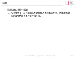 Tecnos Data Science Engineering All Rights Reserved Page 43
背景
• 送電線の異常検知
– ヘリコプターから撮影した送電線の点検動画から、送電線の異
常部位を検知するAIを作成する。
 