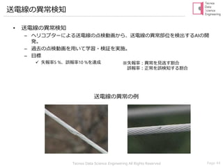 Tecnos Data Science Engineering All Rights Reserved Page 44
送電線の異常検知
• 送電線の異常検知
– ヘリコプターによる送電線の点検動画から、送電線の異常部位を検出するAIの開
発。
– 過去の点検動画を用いて学習・検証を実施。
– 目標
✓ 失報率5 %、誤報率10 %を達成 ※失報率：異常を見逃す割合
誤報率：正常を誤検知する割合
送電線の異常の例
 