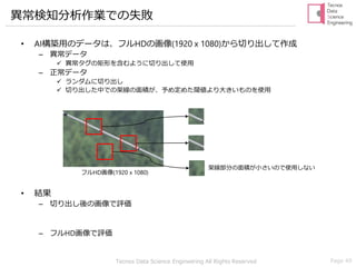 Tecnos Data Science Engineering All Rights Reserved Page 49
異常検知分析作業での失敗
• AI構築用のデータは、フルHDの画像(1920 x 1080)から切り出して作成
– 異常データ
✓ 異常タグの矩形を含むように切り出して使用
– 正常データ
✓ ランダムに切り出し
✓ 切り出した中での架線の面積が、予め定めた閾値より大きいものを使用
• 結果
– 切り出し後の画像で評価⇒誤報率・失報率ともに1 ％前後
– フルHD画像で評価⇒失報率5 ％のときの誤報率が20 ％以上
架線部分の面積が小さいので使用しない
フルHD画像(1920 x 1080)
 