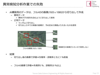 Tecnos Data Science Engineering All Rights Reserved Page 50
異常検知分析作業での失敗
• AI構築用のデータは、フルHDの画像(1920 x 1080)から切り出して作成
– 異常データ
✓ 異常タグの矩形を含むように切り出して使用
– 正常データ
✓ ランダムに切り出し
✓ 切り出した中での架線の面積が、予め定めた閾値より大きいものを使用
• 結果
– 切り出し後の画像で評価⇒失報率・誤報率ともに1 ％前後
– フルHD画像で評価⇒失報率5 ％、誤報率20 ％以上
架線部分の面積が小さいので使用しない
フルHD画像(1920 x 1080)
 