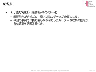Tecnos Data Science Engineering All Rights Reserved Page 55
反省点
• （可能ならば）撮影条件の均一化
– 撮影条件が多様だと、膨大な数のデータが必要になる。
– 今回の事例では撮り直しが不可だったが、データ収集の段階か
らAI構築を見据えるべき。
 