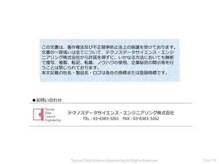 ●お問い合わせ
この文書は、著作権法及び不正競争防止法上の保護を受けております。
文書の一部或いは全てについて、テクノスデータサイエンス・エンジ
ニアリング株式会社から許諾を得ずに、いかなる方法においても無断
で複写、複製、転記、転載、ノウハウの使用、企業秘密の開示等を行
うことは禁じられております。
本文記載の社名・製品名・ロゴは各社の商標または登録商標です。
テクノスデータサイエンス・エンジニアリング株式会社
TEL：03-6383-3261 FAX：03-6383-3262
Page 58Tecnos Data Science Engineering All Rights Reserved
 