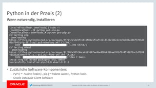 Copyright © 2018, Oracle and/or its affiliates. All rights reserved. |
Python in der Praxis (2)
Wenn notwendig, installieren
• Zusätzliche Software-Komponenten:
– PyPI ( Pakete finden) , pip (Pakete laden) , Python Tools
– Oracle Database Client Software
15
[oracle@localhost Downloads]$ sudo -i
[root@localhost ~]# python get-pip.py
[root@localhost Downloads]# python get-pip.py
Collecting pip
Downloading
https://files.pythonhosted.org/packages/5f/25/e52d3f31441505a5f3af41213346e5b6c221c9e086a166f3703d2
ddaf940/pip-18.0-py2.py3-none-any.whl (1.3MB)
100% |████████████████████████████████| 1.3MB 647kB/s
Collecting wheel
Downloading
https://files.pythonhosted.org/packages/81/30/e935244ca6165187ae8be876b6316ae201b71485538ffac1d7188
43025a9/wheel-0.31.1-py2.py3-none-any.whl (41kB)
100% |████████████████████████████████| 51kB 2.9MB/s
Installing collected packages: pip, wheel
Successfully installed pip-18.0 wheel-0.31.1
@kpatenge #BIGDATADAYS
 