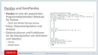 Copyright © 2018, Oracle and/or its affiliates. All rights reserved. |
• Pandas ist eine der populärsten
Programmbibliotheken (Module)
für Python
– Setzt das Modul Numpy voraus
• Fokus: Datenmanipulation und
Analyse
• Datenstrukturen und Funktionen
für die Manipulation von Zeitreihen
und Tabellen:
– Series
– DataFrame
16
Pandas und GeoPandas
@kpatenge #BIGDATADAYS
 