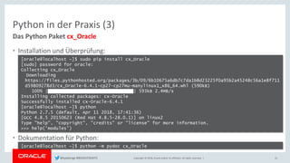 Copyright © 2018, Oracle and/or its affiliates. All rights reserved. |
Python in der Praxis (3)
Das Python Paket cx_Oracle
22
• Installation und Überprüfung:
• Dokumentation für Python:
[oracle@localhost ~]$ sudo pip install cx_Oracle
[sudo] password for oracle:
Collecting cx_Oracle
Downloading
https://files.pythonhosted.org/packages/3b/09/6b10675a6db7c7da1b8d23225f0a95b2a45248c56a1e8f711
d59809278d3/cx_Oracle-6.4.1-cp27-cp27mu-manylinux1_x86_64.whl (590kB)
100% |████████████████████████████████| 593kB 2.4MB/s
Installing collected packages: cx-Oracle
Successfully installed cx-Oracle-6.4.1
[oracle@localhost ~]$ python
Python 2.7.5 (default, Apr 11 2018, 17:41:36)
[GCC 4.8.5 20150623 (Red Hat 4.8.5-28.0.1)] on linux2
Type "help", "copyright", "credits" or "license" for more information.
>>> help('modules')
[oracle@localhost ~]$ python -m pydoc cx_Oracle
@kpatenge #BIGDATADAYS
 