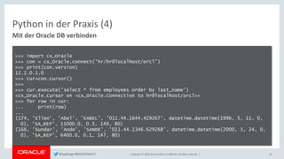 Copyright © 2018, Oracle and/or its affiliates. All rights reserved. |
Python in der Praxis (4)
Mit der Oracle DB verbinden
>>> import cx_Oracle
>>> con = cx_Oracle.connect('hr/hr@localhost/orcl')
>>> print(con.version)
12.2.0.1.0
>>> cur=con.cursor()
>>>
>>> cur.execute('select * from employees order by last_name')
<cx_Oracle.Cursor on <cx_Oracle.Connection to hr@localhost/orcl>>
>>> for row in cur:
... print(row)
...
(174, 'Ellen', 'Abel', 'EABEL', '011.44.1644.429267', datetime.datetime(1996, 5, 11, 0,
0), 'SA_REP', 11000.0, 0.3, 149, 80)
(166, 'Sundar', 'Ande', 'SANDE', '011.44.1346.629268', datetime.datetime(2000, 3, 24, 0,
0), 'SA_REP', 6400.0, 0.1, 147, 80)
23@kpatenge #BIGDATADAYS
 