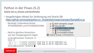 Copyright © 2018, Oracle and/or its affiliates. All rights reserved. |
Python in der Praxis (5.2)
Arbeit mit cx_Oracle und GeoPandas
25
• Vorgefertigtes Modul for Verbindung mit Oracle DB
https://github.com/oracle/python-cx_Oracle/blob/master/samples/SampleEnv.py
– Benötigt 2 Datenbank Nutzer
PYTHONDEMO und PYTHONEDITIONS
– Muß im gleichen Verzeichnis
wie das Hauptprogramm liegen
@kpatenge #BIGDATADAYS
 