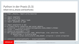 Copyright © 2018, Oracle and/or its affiliates. All rights reserved. |
Python in der Praxis (5.3)
Arbeit mit cx_Oracle und GeoPandas
27
>>> from __future__ import print_function
>>>
>>> import SampleEnv
>>> import cx_Oracle
>>> from shapely.wkb import loads
>>> import geopandas as gpd
...
>>> import matplotlib as mpl
>>> # Create Oracle connection and cursor objects
... connection = cx_Oracle.Connection(SampleEnv.MAIN_CONNECT_STRING)
>>> cursor = connection.cursor()
>>> connection.autocommit = True
>>> def OutputTypeHandler(cursor, name, defaultType, size, precision, scale):
... if defaultType == cx_Oracle.BLOB:
... return cursor.var(cx_Oracle.LONG_BINARY, arraysize = cursor.arraysize)
...
>>> connection.outputtypehandler = OutputTypeHandler
@kpatenge #BIGDATADAYS
 