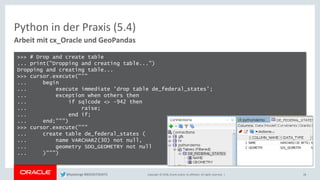 Copyright © 2018, Oracle and/or its affiliates. All rights reserved. |
Python in der Praxis (5.4)
Arbeit mit cx_Oracle und GeoPandas
28
>>> # Drop and create table
... print("Dropping and creating table...")
Dropping and creating table...
>>> cursor.execute("""
... begin
... execute immediate 'drop table de_federal_states';
... exception when others then
... if sqlcode <> -942 then
... raise;
... end if;
... end;""")
>>> cursor.execute("""
... create table de_federal_states (
... name VARCHAR2(30) not null,
... geometry SDO_GEOMETRY not null
... )""")
@kpatenge #BIGDATADAYS
 