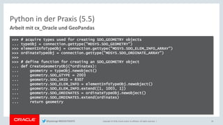 Copyright © 2018, Oracle and/or its affiliates. All rights reserved. |
Python in der Praxis (5.5)
Arbeit mit cx_Oracle und GeoPandas
29
>>> # acquire types used for creating SDO_GEOMETRY objects
... typeObj = connection.gettype("MDSYS.SDO_GEOMETRY")
>>> elementInfoTypeObj = connection.gettype("MDSYS.SDO_ELEM_INFO_ARRAY")
>>> ordinateTypeObj = connection.gettype("MDSYS.SDO_ORDINATE_ARRAY")
>>>
>>> # define function for creating an SDO_GEOMETRY object
... def CreateGeometryObj(*ordinates):
... geometry = typeObj.newobject()
... geometry.SDO_GTYPE = 2003
... geometry.SDO_SRID = 8307
... geometry.SDO_ELEM_INFO = elementInfoTypeObj.newobject()
... geometry.SDO_ELEM_INFO.extend([1, 1003, 1])
... geometry.SDO_ORDINATES = ordinateTypeObj.newobject()
... geometry.SDO_ORDINATES.extend(ordinates)
... return geometry
@kpatenge #BIGDATADAYS
 