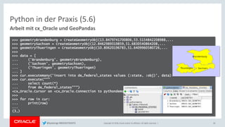 Copyright © 2018, Oracle and/or its affiliates. All rights reserved. |
Python in der Praxis (5.6)
Arbeit mit cx_Oracle und GeoPandas
30
>>> geometryBrandenburg = CreateGeometryObj(13.8479741700806,53.5154842208988,...
>>> geometrySachsen = CreateGeometryObj(12.8462989319859,51.6830540864208,...
>>> geometryThueringen = CreateGeometryObj(10.80620196783,51.6409960580726,...
>>>
>>> data = [
... ('Brandenburg', geometryBrandenburg),
... ('Sachsen', geometrySachsen),
... ('Thueringen', geometryThueringen)
... ]
>>> cur.executemany('insert into de_federal_states values (:state, :obj)', data)
>>> cur.execute("""
... select count(*)
... from de_federal_states""")
<cx_Oracle.Cursor on <cx_Oracle.Connection to pythondemo@localhost/orcl>>
>>>
>>> for row in cur:
... print(row)
...
(3,)
@kpatenge #BIGDATADAYS
 