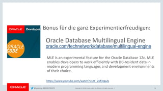 Copyright © 2018, Oracle and/or its affiliates. All rights reserved. |
Bonus für die ganz Experimentierfreudigen:
Oracle Database Multilingual Engine
oracle.com/technetwork/database/multilingual-engine
MLE is an experimental feature for the Oracle Database 12c. MLE
enables developers to work efficiently with DB-resident data in
modern programming languages and development environments
of their choice.
34
https://www.youtube.com/watch?v=AY_2M3tgaZs
@kpatenge #BIGDATADAYS
 