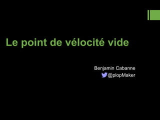 Le point de vélocité vide
Benjamin Cabanne
@plopMaker
 