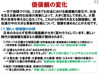１１
価値観の変化
一方で地域づくりは、これまでも社会における価値観の変化や、社会
を支える基本的な技術の革新によって、大きく変化してきました。大熊
町の未来を考えるに当たっても、これからの時代を支える価値観と、現
在進行中の大きな革新的技術について、理解を深めることが大切です。
（１）新しい価値観の台頭
日本のみならず世界の価値観が大きく変わろうとしています。新しい
時代の価値観を踏まえた展開が期待されます。
①グローバル主義から地域主義（世界最適生産・最適調達から地域ごとの個性化）へ
→世界標準・全国標準より、地域の個性（人・モノ・コト・カネ・情報の自律）を尊重
②「必要なもの作る」から「あるものを活かす」へ
→「新しいものを作る、購入する」より、「直して大切に使う」「シェアする」ことが大切
③「大量生産・大量消費・大量廃棄」から資源・食料・エネルギー制約の本格化へ
→「安価で大量の世界調達」より、「地産地消・地域自給と戦略的低エネルギー」へ
④政府・行政機能の衰退、財政の行き詰まり
→「官と民の対峙」から、「共助・新しい公共」「公民連携」の時代へ
 