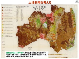 土地利用を考える
３５
土地条件
自然との正しい折り合い（その土地の潜在力を活かす）
・災害に強い正しい土地利用を（土地条件を大切にする）
・伝統工法、伝統技術の見直し・活用
 
