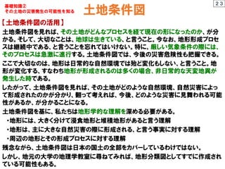 土地条件図
【土地条件図の活用】
土地条件図を見れば、その土地がどんなプロセスを経て現在の形になったのか、が分
かる。そして、大切なことは、地球は生きている、と言うこと。今なお、地形形成プロセ
スは継続中である、と言うことを忘れてはいけない。特に、厳しい気象条件の際には、
そのプロセスは急激に進行する。土地条件図では、今後の災害危険性も把握できる。
ここで大切なのは、地形は日常的な自然環境では殆ど変化もしない、と言うこと。地
形が変化する、すなわち地形が形成されるのは多くの場合、非日常的な天変地異が
発生した時である。
したがって、土地条件図を見れば、その土地がどのような自然環境、自然災害によっ
て形成されたのかが分かり、翻って考えれば、今後、どのような災害に見舞われる可能
性があるか、が分かることになる。
土地条件図を基に、私たちは地形学的な理解を深める必要がある。
・地形には、大きく分けて浸食地形と堆積地形があると言う理解
・地形は、主に大きな自然災害の際に形成される、と言う事実に対する理解
・周辺の地形とその形成プロセスに対する理解
残念ながら、土地条件図は日本の国土の全部をカバーしているわけではない。
しかし、地元の大学の地理学教室に尋ねてみれば、地形分類図としてすでに作成され
ている可能性もある。
２３
基礎知識②
その土地の災害発生の可能性を知る
 