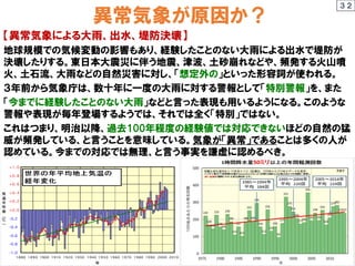 異常気象が原因か？
【異常気象による大雨、出水、堤防決壊】
地球規模での気候変動の影響もあり、経験したことのない大雨による出水で堤防が
決壊したりする。東日本大震災に伴う地震、津波、土砂崩れなどや、頻発する火山噴
火、土石流、大雨などの自然災害に対し、「想定外の」といった形容詞が使われる。
３年前から気象庁は、数十年に一度の大雨に対する警報として「特別警報」を、また
「今までに経験したことのない大雨」などと言った表現も用いるようになる。このような
警報や表現が毎年登場するようでは、それでは全く「特別」ではない。
これはつまり、明治以降、過去100年程度の経験値では対応できないほどの自然の猛
威が頻発している、と言うことを意味している。気象が「異常」であることは多くの人が
認めている。今までの対応では無理、と言う事実を謙虚に認めるべき。
３２
 