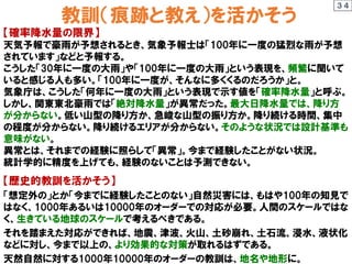 教訓（痕跡と教え）を活かそう
【確率降水量の限界】
天気予報で豪雨が予想されるとき、気象予報士は「100年に一度の猛烈な雨が予想
されています」などと予報する。
こうした「30年に一度の大雨」や「100年に一度の大雨」という表現を、頻繁に聞いて
いると感じる人も多い。「100年に一度が、そんなに多くくるのだろうか」と。
気象庁は、こうした「何年に一度の大雨」という表現で示す値を「確率降水量」と呼ぶ。
しかし、関東東北豪雨では「絶対降水量」が異常だった。最大日降水量では、降り方
が分からない。低い山型の降り方か、急峻な山型の振り方か。降り続ける時間、集中
の程度が分からない。降り続けるエリアが分からない。そのような状況では設計基準も
意味がない。
異常とは、それまでの経験に照らして「異常」。今まで経験したことがない状況。
統計学的に精度を上げても、経験のないことは予測できない。
【歴史的教訓を活かそう】
「想定外の」とか「今までに経験したことのない」自然災害には、もはや100年の知見で
はなく、1000年あるいは10000年のオーダーでの対応が必要。人間のスケールではな
く、生きている地球のスケールで考えるべきである。
それを踏まえた対応ができれば、地震、津波、火山、土砂崩れ、土石流、浸水、液状化
などに対し、今まで以上の、より効果的な対策が取れるはずである。
天然自然に対する1000年10000年のオーダーの教訓は、地名や地形に。
３４
 