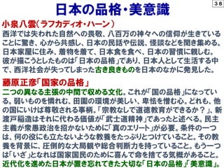 ３８
小泉八雲（ラフカディオ・ハーン）
日本の品格・美意識
西洋では失われた自然への畏敬、八百万の神々への信仰が生きている
ことに驚き、心から共感し、日本の民話や伝説、怪談などを聞き集める。
日本家屋に住み、着物を着て、日本食を食べ、日本の習慣に親しむ。
彼が描こうとしたものは「日本の品格」であり、日本人として生活する中
で、西洋社会が失ってしまった古き良きものを日本のなかに発見した。
藤原正彦「国家の品格」
二つの異なる主張の中間で収める文化。これが「国の品格」になってい
る。弱いものを憐れむ、田園の環境が美しい、卑怯を憎む心。どれも、他
の国にいけば尊敬される事柄。「宗教なしで道徳教育ができるか？」、新
渡戸稲造はそれに代わる価値が「武士道精神」であったと述べる。民主
主義が衆愚政治を招かないために「真のエリート」が必要。条件の一つ
は、何の役にも立たないような教養をたっぷりとつけていること。その教
養を背景に、圧倒的な大局観や総合判断力を持っていること。もう一つ
は「いざ」となれば国家国民のために喜んで命を捨てる気概があること。
近代化を進めた日本が置き忘れてきた大切な「日本の品格」「美意識」。
 