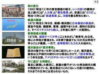 教育制度の整備
1879年、国民すべてが学ぶことをめざし「教育令」を公布。
特に小学校が重視され、４年間で最低でも16か月は学校で
学ぶことが義務。一方で、高等教育にも力を入れ始めた。
鉄道の開通
1872（明治５）年９月、新橋・横浜間に日本最初の鉄道が。
資金や技術、機関車、客車、線路やまくら木、燃料の石炭な
ど、すべてイギリスから輸入。２年後に神戸－大阪間も。
街の変化
1880（明治13）年の東京銀座の様子。レンガ造りの建物が
並ぶ通りには「人力車」と「乗合馬車」が。歩道には「ガス灯」。
明治15年には「鉄道馬車」に。洋服を着る男性も多い。
福沢諭吉の『西洋事情』
西洋の様子をいち早く日本に紹介した一人が、福沢諭吉。
諭吉は江戸時代の終わりから明治にかけて、『西洋事情』と
いう本を出版。アメリカやヨーロッパに行った経験を生かす。
今に遺る「文明開化」
幕末に開港した横浜に、鉄製の欄干がついた明治時代の橋
が再現されている。横浜港近くにのこるレンガ造りの建物も、
それまでの日本には見られないもの。
４２
 