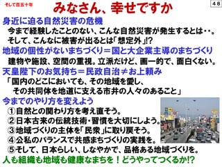 みなさん、幸せですか
身近に迫る自然災害の危機
今まで経験したことのない、こんな自然災害が発生するとは・・。
そして、こんなに被害が出るとは「想定外」!?
地域の個性がないまちづくり＝国と大企業主導のまちづくり
建物や施設、空間の重視。立派だけど、画一的で、面白くない。
天皇陛下のお気持ち＝民政自治≠お上頼み
「国内のどこにおいても、その地域を愛し、
その共同体を地道に支える市井の人々のあること」
今までのやり方を変えよう
①自然との関わり方を考え直そう。
②日本古来の伝統技術・習慣を大切にしよう。
③地域づくりの主体を「民衆」に取り戻そう。
④公私のバランスで共感まちづくりの実践を。
⑤そして、日本らしい、しなやかで、品格ある地域づくりを。
人も組織も地域も健康なまちを！どうやってつくるか!?
そして百五十年 ４８
 