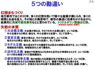 幻想まちづくり
地方都市ではこの30年、多くの幻想を抱いて様々な施策が講じられ、多くの
時間とお金を投入。その殆どが無意味で、都市の衰退に拍車をかけるばかり。
結果的に消滅可能性都市などと言われている。 トリクルダウン理論は幻想。
失敗の本質
①大企業主義：大企業が潤えば、そのうち中小企業も潤う、という幻想。
中小企業からの再生・創生を。中小企業から全国へ、そして世界へ。
②東京主義：東京が潤えば、そのうち地方も潤う、という幻想。
地方からの再生・創生を。地方から全国へ、そして世界へ。
③モデル主義：他の成功モデルを模倣すれば自分の地域も成功する、という幻想。
地域独自の個性、地域独自の人材で勝負を。
④近代化主義：清潔さや利便性などを求めた近代化が幸福をもたらす、という幻想。
ロハス的な地域づくりで真剣勝負を。
⑤都市間競争主義：他の地域との比較優位性が幸福をもたらす、という幻想。
自分たちが自分たちの地域を満喫することで、健康で持続可能な豊かさを。
他の地域はともかく、衣食住のあらゆる面で自画自讃を。そして共生・協創・共働へ。
５つの勘違い
５３
（前世紀的・昭和的・官僚的）
 