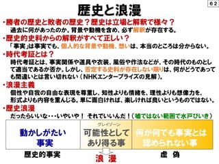 歴史と浪漫
・勝者の歴史と敗者の歴史？歴史は立場と解釈で様々？
過去に何があったのか。背景や動機を含め、必ず解釈が存在する。
・歴史的史料からの解釈がすべて正しい？
「事実」は事実でも、個人的な背景や動機、想いは、本当のところは分からない。
・時代考証とは？
時代考証とは、事実関係や道具や衣装、風俗や作法などが、その時代のものとし
て適当であるか否か。しかし、否定する史料が存在しない限りは、何がどうであって
も間違いとは言い切れない （ＮＨＫエンタープライズの見解）。
・浪漫主義
個性や自我の自由な表現を尊重し、知性よりも情緒を、理性よりも想像力を、
形式よりも内容を重んじる。単に面白ければ、楽しければ良いというものではない。
・歴史浪漫
だったらいいな・・・いやいや！ それでいいんだ！（嘘ではない範囲で水戸びいき）
歴史的事実 虚 偽
６２
グレイゾーン
動かしがたい 可能性として 何が何でも事実とは
事実 あり得る事 認められない事
浪 漫
 