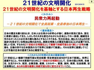 ２１世紀の文明開化を基軸とする日本再生戦略
＜これから３０年間の日本の国家目標＞
２１世紀らしい健康で持続可能な完全就業・完全参加社会をまず日本で実現し、世界に
提案すること。それを実現するために２１世紀の文明開化として、日本の国土利用、衣食
住、生活スタイル、就労、企業活動、産業、エネルギー、資源、食料、教育、社会保障、安
全保障など、あらゆる面を健康と持続可能な形に変化させていくこと。
＜基本理念＞
日本の歴史を振り返るとき、日本人は古来から好奇心が強く、進取の気性に富み、変化
に柔軟に適応してきた。しかしその大きな変化のなかにも日本としての一体感、継続性を
失わなかったことは日本の最も強みとするところである。今の日本は、既にたくさんの行き
詰まりを見せている明治以降の近代化、西欧文明移入の歴史を超えることが必要である。
新しい日本、すなわち２１世紀の文明開化として健康で持続可能な全く新しい文明の構
築を、主権の存する日本国民の力で世界に先駆けて推進し、それを世界に提案してくこ
とが今後の日本の使命であると確信する。
＜タイトル＞
民衆力再起動
－２１世紀の文明開化で全員就業・全員参加の日本再生－
８
２１世紀の文明開化 ２０１３０４１５
 