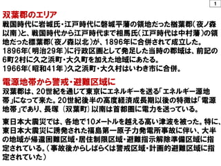 １
双葉郡のエリア
戦国時代に岩城氏・江戸時代に磐城平藩の領地だった楢葉郡（夜ノ森
以南）と、戦国時代から江戸時代まで相馬氏（江戸時代は中村藩）の領
地だった標葉郡（夜ノ森以北）が、1896年に合併されて成立した。
1896年（明治29年）に行政区画として発足した当時の郡域は、前記の
6町2村に久之浜町・大久町を加えた地域にあたる。
1966年（昭和41年）久之浜町・大久村はいわき市に合併。
電源地帯から警戒・避難区域に
双葉郡は、20世紀を通じて東京にエネルギーを送る「エネルギー源地
帯」になって来た。20世紀後半の高度経済成長期以後の特徴は「電源
地帯」であり、長塚 (双葉町)以南は首都圏に電力を送っている。
東日本大震災では、各地で10メートルを越える高い津波を被った。特に、
東日本大震災に誘発された福島第一原子力発電所事故に伴い、大半
の地域が帰還困難区域・居住制限区域・避難指示解除準備区域に指
定されている。（事故後からしばらくは警戒区域・計画的避難区域に指
定されていた）
 