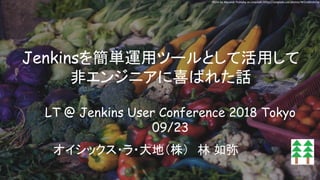 Jenkinsを簡単運用ツールとして活用して
非エンジニアに喜ばれた話
オイシックス・ラ・大地（株）　林 如弥
LT @ Jenkins User Conference 2018 Tokyo
09/23
Photo by Alexandr Podvalny on Unsplash: https://unsplash.com/photos/WOxddhzhC1w
 