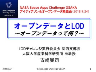 オープンデータとLOD
～オープンデータって何？～
LODチャレンジ実行委員会 関西支部長
大阪大学産業科学研究所 准教授
古崎晃司
2018/9/24 Space Apps Challenge OSAKA 1
NASA Space Apps Challenge OSAKA
アイディアソン＆オープンデータ勉強会（2018.9.24）
 