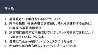 まとめ
1. 事務員さんは乗務もするほど忙しい！
2. 円滑な輸送、輸送の安全を確保し、それらを遂行するために、
お客様へ事前情報発信
3. 旅客増に直結する手段ではないが、ネットで検索できれば、バ
スは走っていることになる
4. 告知はTwitterが速い、ハッシュタグつけたら鬼！
5. Webの告知内容も個人のTwitterでブーストされる
 