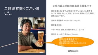 ご静聴有難うございま
した。
@flatgururin
☆乗務員及び総合職事務員募集中☆
随時募集しています。ご興味をお持ちになられた群馬県
及び埼玉県北部の方、是非こちらへお電話をどうぞ。履歴
書をお送り下さい。
連絡先電話番号：０２７－２２１－４４３５
履歴書送付先：
〒371-0805　群馬県前橋市南町三丁目21-8
採用担当：小又万里（Banri Komata）
弊社バス事業部長です！
「長い時間お疲れ様でした、
懇親会場には冷たい飲み物が待ってま
すよw」
 