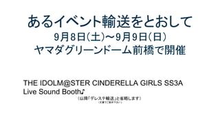 あるイベント輸送をとおして
9月8日(土)～9月9日(日)
ヤマダグリーンドーム前橋で開催
THE IDOLM@STER CINDERELLA GIRLS SS3A
Live Sound Booth♪
（以降「デレステ輸送」と省略します）
（文書でご勘弁下さい )
 