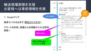 輸送現場部隊を支援
お客様へは事前情報を充実
１．Googleマップ
検索でバスは出ます（弊社だけですが）。
アラートの利用、現場からの情報が入れば即時
更新！
のりば案内
増便
案内
群馬の弱さ…
現場の情報を通じて
リアルタイム更新
 