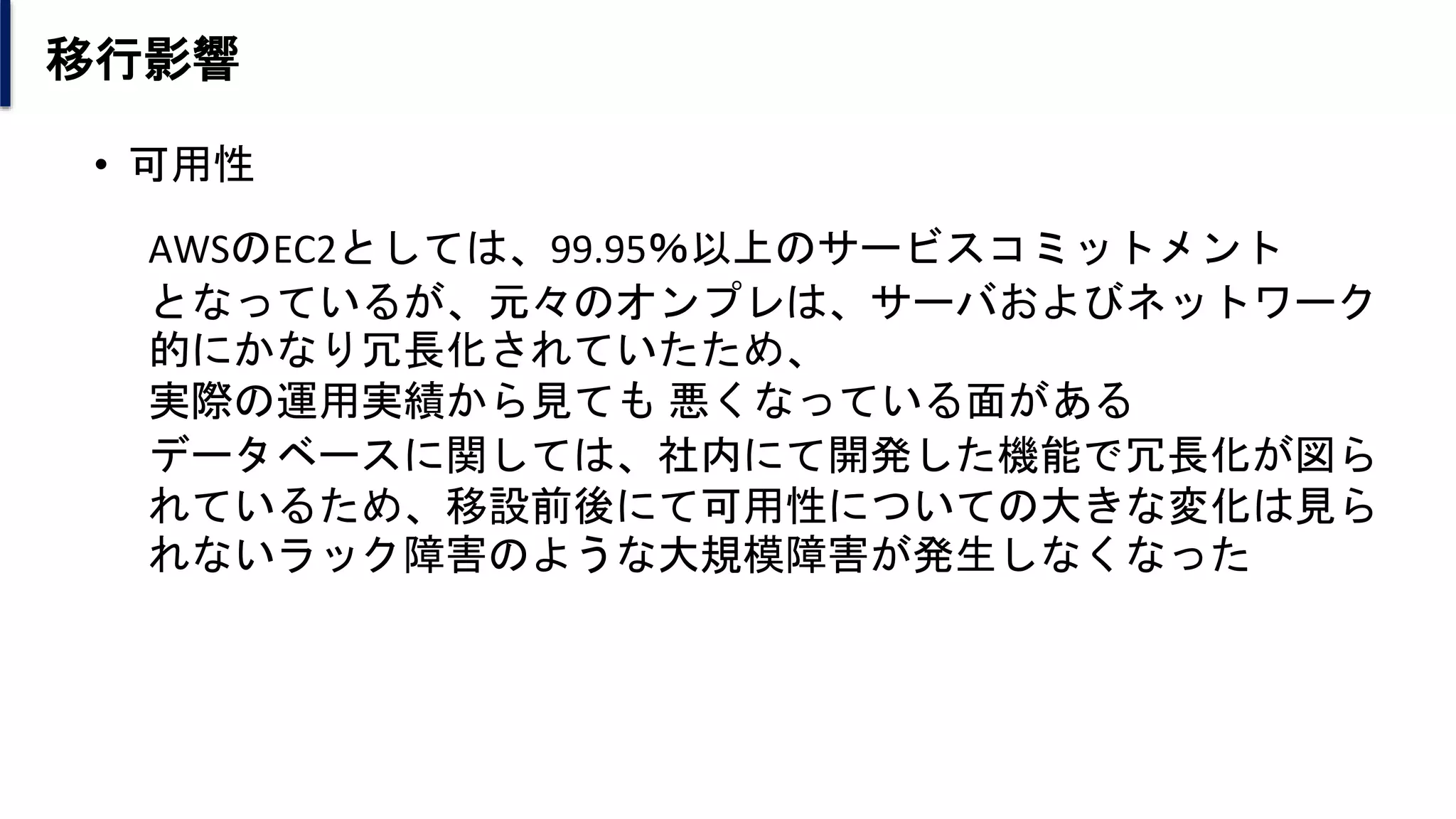 移行影響
• 可用性
AWSのEC2としては、99.95％以上のサービスコミットメント
となっているが、元々のオンプレは、サーバおよびネットワーク
的にかなり冗長化されていたため、
実際の運用実績から見ても 悪くなっている面がある
データベースに関しては、社内にて開発した機能で冗長化が図ら
れているため、移設前後にて可用性についての大きな変化は見ら
れないラック障害のような大規模障害が発生しなくなった
 