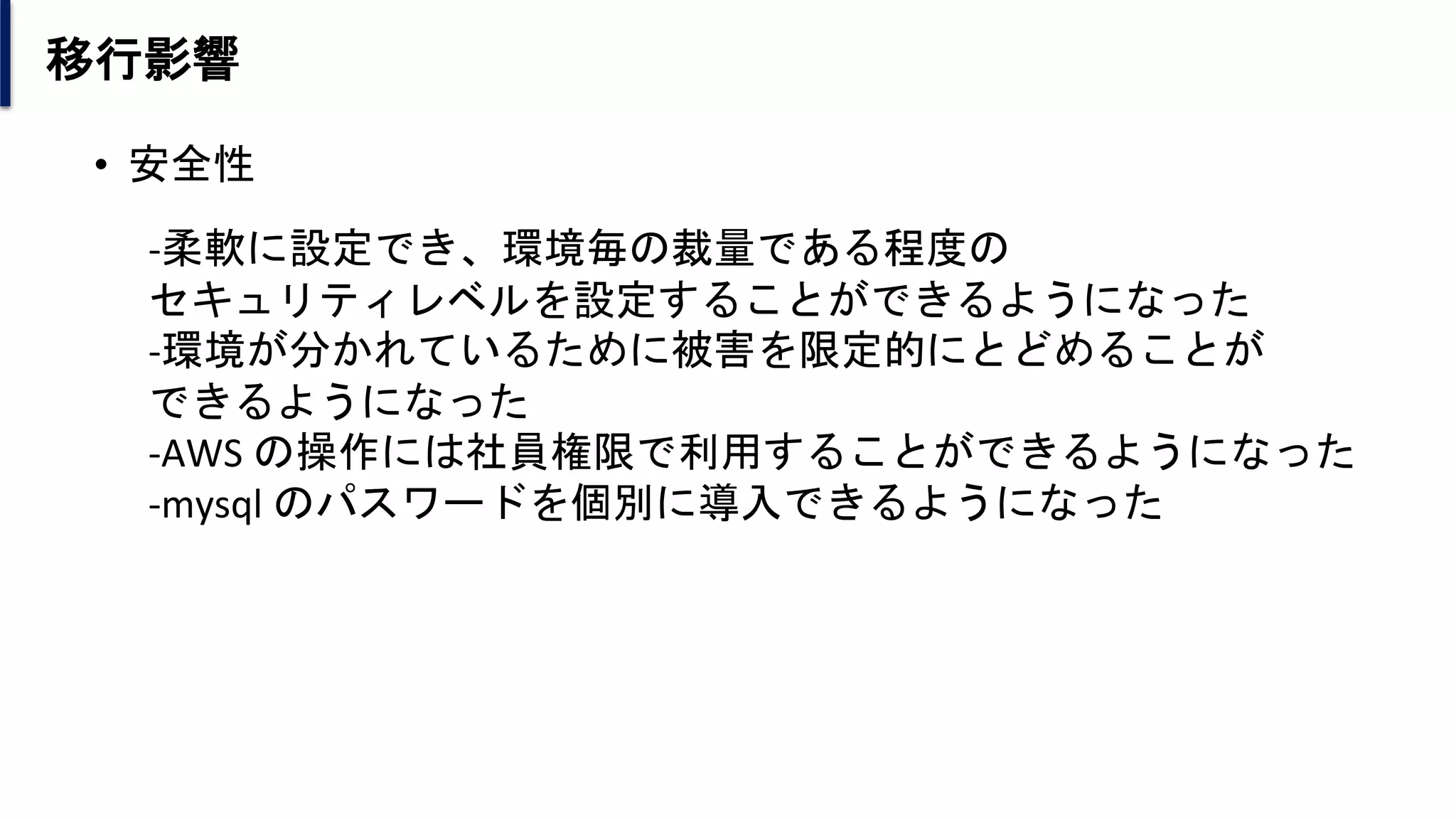 移行影響
• 安全性
-柔軟に設定でき、環境毎の裁量である程度の
セキュリティレベルを設定することができるようになった
-環境が分かれているために被害を限定的にとどめることが
できるようになった
-AWS の操作には社員権限で利用することができるようになった
-mysql のパスワードを個別に導入できるようになった
 