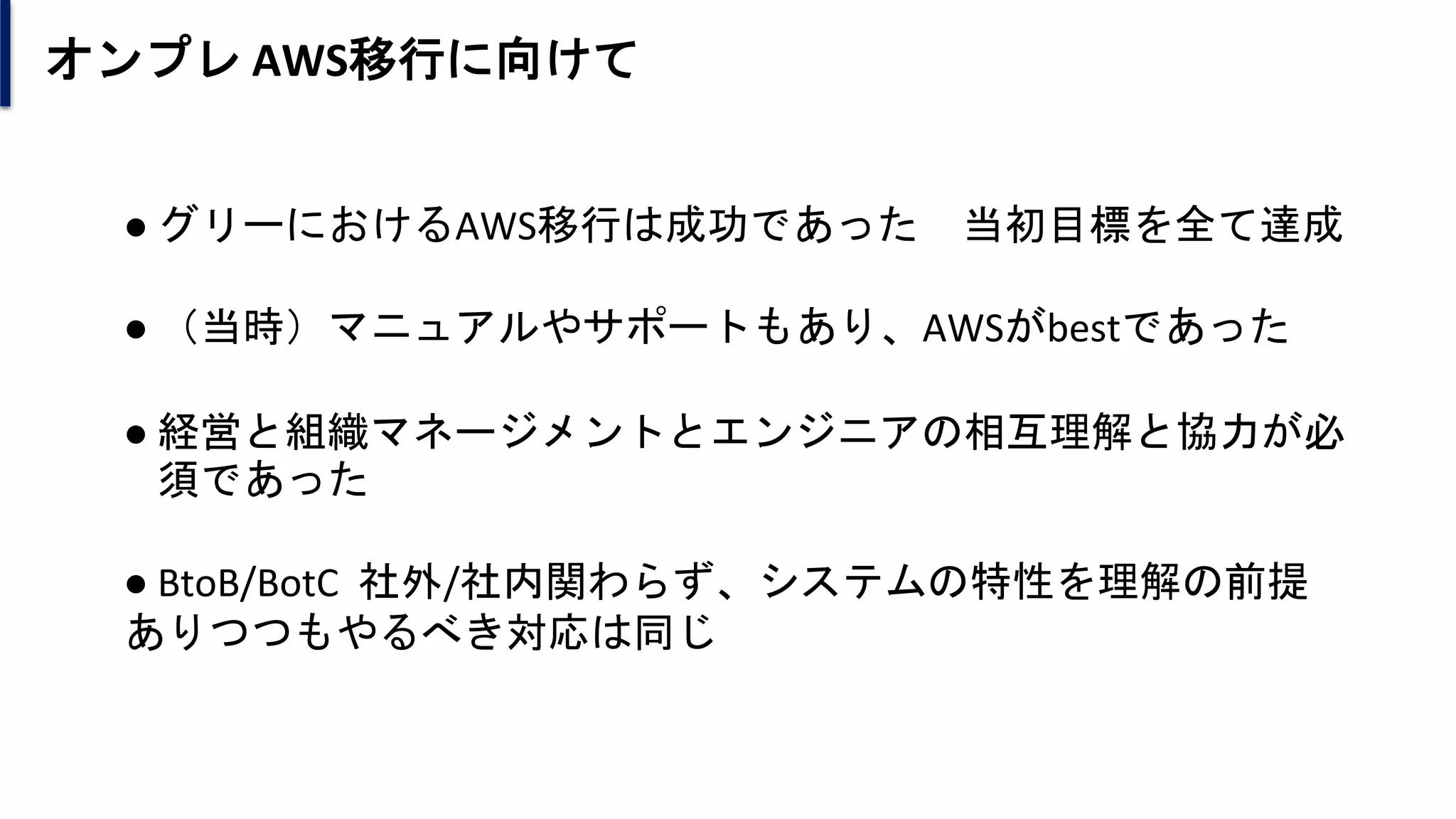 オンプレ AWS移行に向けて
● グリーにおけるAWS移行は成功であった 当初目標を全て達成
● （当時）マニュアルやサポートもあり、AWSがbestであった
● 経営と組織マネージメントとエンジニアの相互理解と協力が必
須であった
● BtoB/BotC 社外/社内関わらず、システムの特性を理解の前提
ありつつもやるべき対応は同じ
 