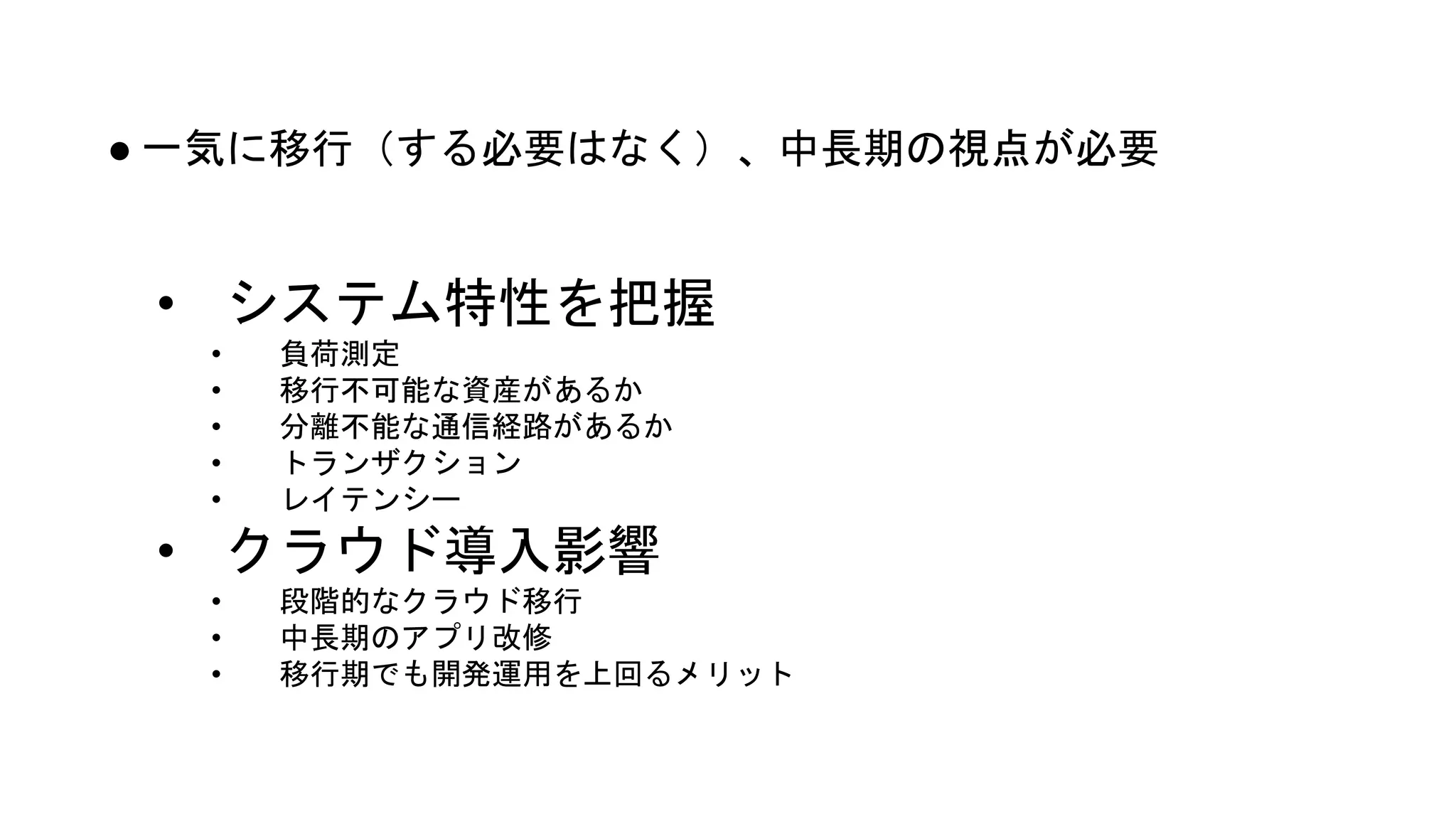 ● 一気に移行（する必要はなく）、中長期の視点が必要
• システム特性を把握
• 負荷測定
• 移行不可能な資産があるか
• 分離不能な通信経路があるか
• トランザクション
• レイテンシー
• クラウド導入影響
• 段階的なクラウド移行
• 中長期のアプリ改修
• 移行期でも開発運用を上回るメリット
 