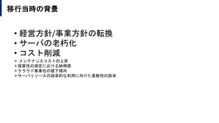 移行当時の背景
＋ メンテナンスコストの上昇
＋採算性の測定における納得感
＋クラウド事業社の値下傾向
＋サーバリソースの効率的な利用に向けた柔軟性の訴求
• 経営方針/事業方針の転換
• サーバの老朽化
• コスト削減
 
