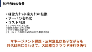 移行当時の背景
＋ メンテナンスコストの上昇
＋採算性の測定における納得感
＋クラウド事業社の値下傾向
＋サーバリソースの効率的な利用に向けた柔軟性の訴求
• 経営方針/事業方針の転換
• サーバの老朽化
• コスト削減
マネージメント課題・反対意見はありながらも
時代傾向に合わせて、大規模なクラウド移行を決行
 