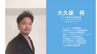 大久保 将
グリー株式会社開発本部
インフラストラクチャ部
シニアマネージャ
・ネットワーク機器開発
・(金融系)システム共通基盤開発
・インフラ設計及び構築運用
・海外インフラのインテグレーション
・全社システム費用削減PJ
・社内情報システム開発管理
・全社予算管理、管理会計設計
・オンプレ/クラウド購買管理
・70人規模の組織管理
 