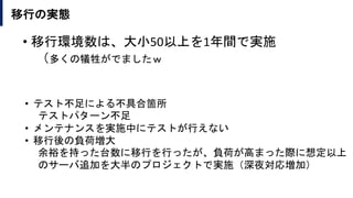 移行の実態
• テスト不足による不具合箇所
テストパターン不足
• メンテナンスを実施中にテストが行えない
• 移行後の負荷増大
余裕を持った台数に移行を行ったが、負荷が高まった際に想定以上
のサーバ追加を大半のプロジェクトで実施（深夜対応増加）
• 移行環境数は、大小50以上を1年間で実施
（多くの犠牲がでましたｗ
 