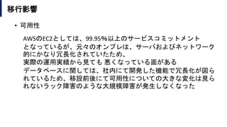 移行影響
• 可用性
AWSのEC2としては、99.95％以上のサービスコミットメント
となっているが、元々のオンプレは、サーバおよびネットワーク
的にかなり冗長化されていたため、
実際の運用実績から見ても 悪くなっている面がある
データベースに関しては、社内にて開発した機能で冗長化が図ら
れているため、移設前後にて可用性についての大きな変化は見ら
れないラック障害のような大規模障害が発生しなくなった
 