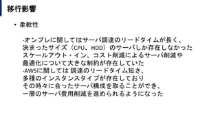 移行影響
• 柔軟性
-オンプレに関してはサーバ調達のリードタイムが長く、
決まったサイズ（CPU、HDD）のサーバしか存在しなかった
スケールアウト・イン、コスト削減によるサーバ削減や
最適化について大きな制約が存在していた
-AWSに関しては 調達のリードタイム短さ、
多種のインスタンスタイプが存在しており
その時々に合ったサーバ構成を取ることができ、
一層のサーバ費用削減を進められるようになった
 